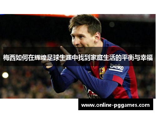 梅西如何在辉煌足球生涯中找到家庭生活的平衡与幸福