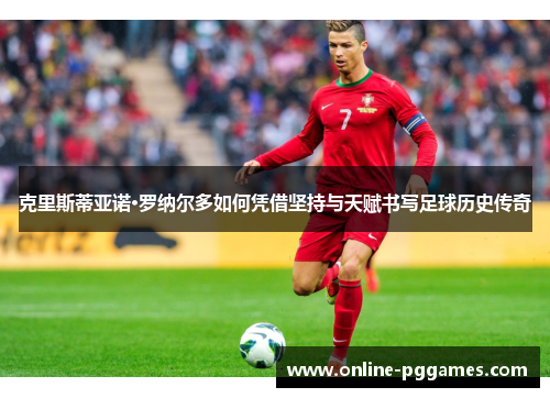 克里斯蒂亚诺·罗纳尔多如何凭借坚持与天赋书写足球历史传奇