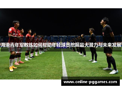 海港青年军教练如何帮助年轻球员挖掘最大潜力与未来发展