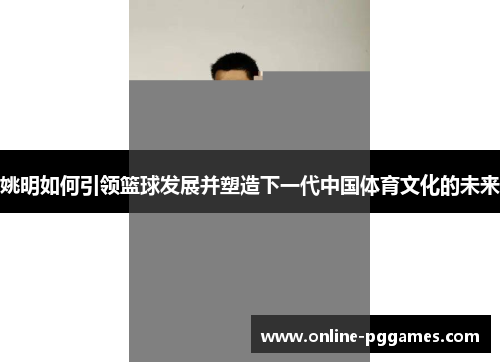 姚明如何引领篮球发展并塑造下一代中国体育文化的未来