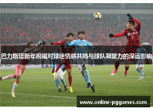 巴力斯塔新年祝福对球迷情感共鸣与球队凝聚力的深远影响