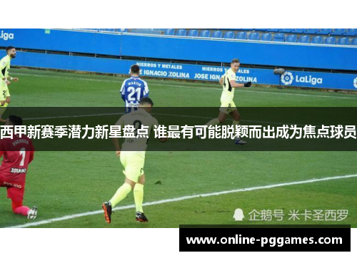 西甲新赛季潜力新星盘点 谁最有可能脱颖而出成为焦点球员