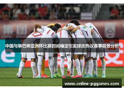 中国与黎巴嫩亚洲杯比赛时间确定引发球迷热议赛事前景分析