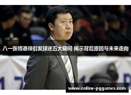 八一张博退役引发球迷五大疑问 揭示背后原因与未来走向